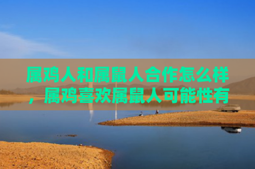 属鸡人和属鼠人合作怎么样，属鸡喜欢属鼠人可能性有多大