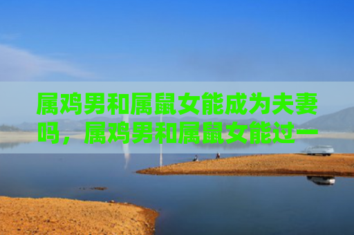 属鸡男和属鼠女能成为夫妻吗，属鸡男和属鼠女能过一辈子吗