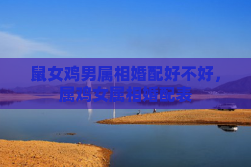 鼠女鸡男属相婚配好不好，属鸡女属相婚配表