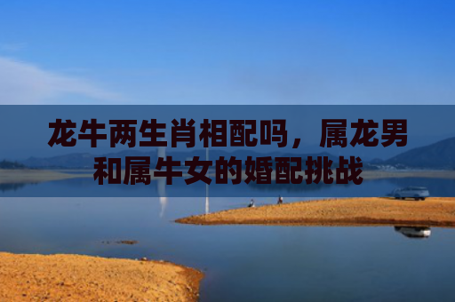 龙牛两生肖相配吗，属龙男和属牛女的婚配挑战