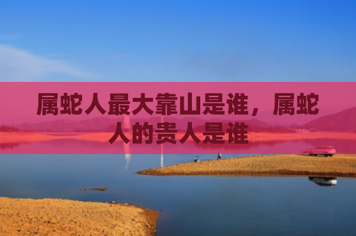 属蛇人最大靠山是谁，属蛇人的贵人是谁