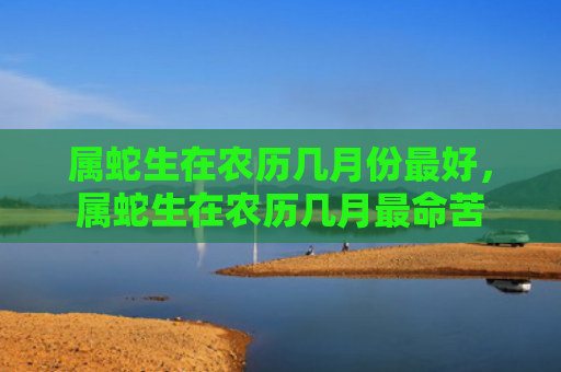 属蛇生在农历几月份最好，属蛇生在农历几月最命苦