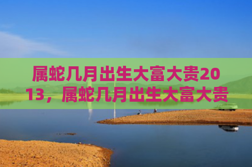 属蛇几月出生大富大贵2013，属蛇几月出生大富大贵
