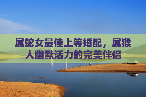 属蛇女最佳上等婚配，属猴人幽默活力的完美伴侣