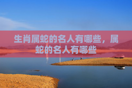 生肖属蛇的名人有哪些，属蛇的名人有哪些