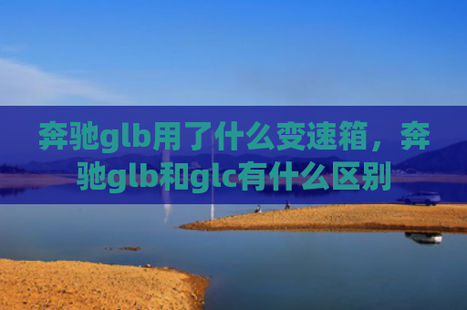 奔驰glb用了什么变速箱，奔驰glb和glc有什么区别