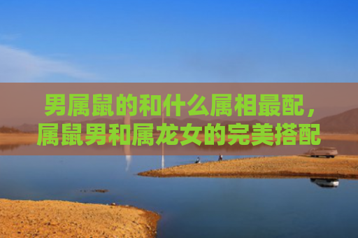 男属鼠的和什么属相最配，属鼠男和属龙女的完美搭配