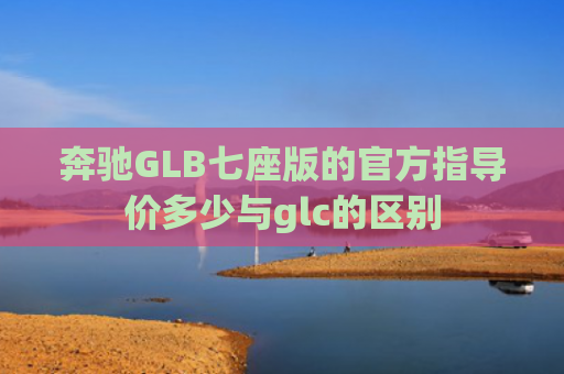 奔驰GLB七座版的官方指导价多少与glc的区别