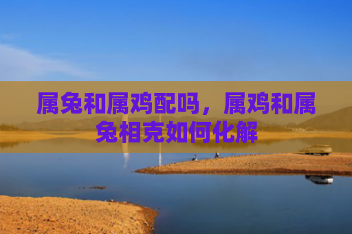 属兔和属鸡配吗，属鸡和属兔相克如何化解