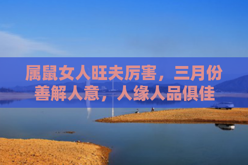 属鼠女人旺夫厉害，三月份善解人意，人缘人品俱佳