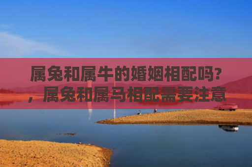 属兔和属牛的婚姻相配吗?，属兔和属马相配需要注意什么