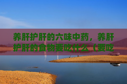 养肝护肝的六味中药，养肝护肝的食物要吃什么（要吃中药食物）[db:符号]