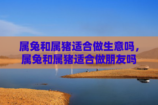 属兔和属猪适合做生意吗，属兔和属猪适合做朋友吗