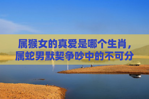 属猴女的真爱是哪个生肖，属蛇男默契争吵中的不可分离