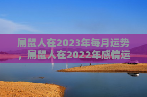 属鼠人在2023年每月运势，属鼠人在2022年感情运势好吗