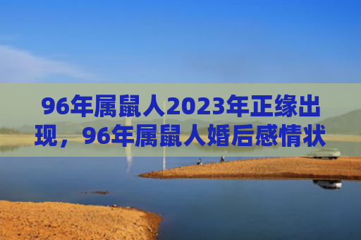 96年属鼠人2023年正缘出现，96年属鼠人婚后感情状况如何