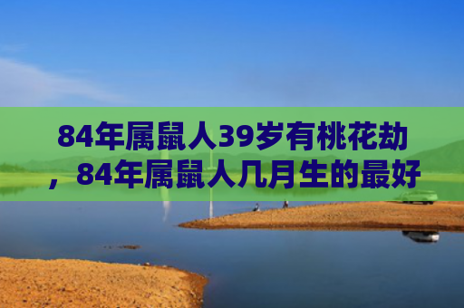 84年属鼠人39岁有桃花劫，84年属鼠人几月生的最好命