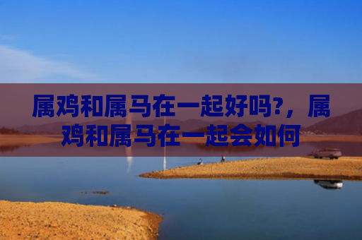 属鸡和属马在一起好吗?，属鸡和属马在一起会如何