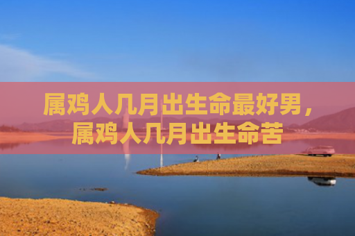 属鸡人几月出生命最好男，属鸡人几月出生命苦