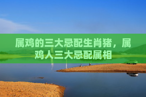 属鸡的三大忌配生肖猪，属鸡人三大忌配属相