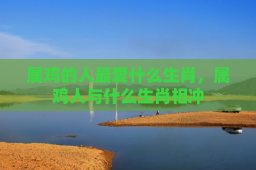 属鸡的人最爱什么生肖，属鸡人与什么生肖相冲