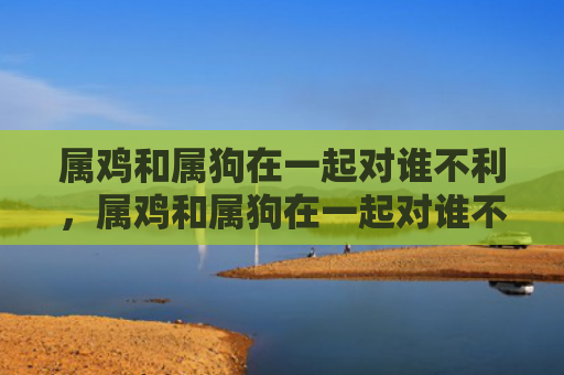 属鸡和属狗在一起对谁不利，属鸡和属狗在一起对谁不利