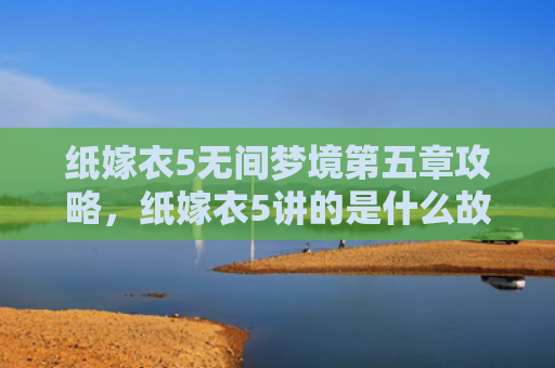 纸嫁衣5无间梦境第五章攻略，纸嫁衣5讲的是什么故事（梦境嫁衣第五章）