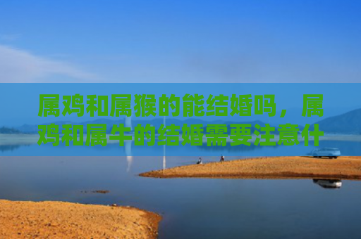属鸡和属猴的能结婚吗，属鸡和属牛的结婚需要注意什么
