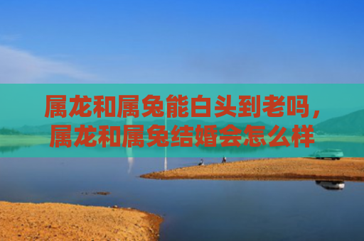 属龙和属兔能白头到老吗，属龙和属兔结婚会怎么样