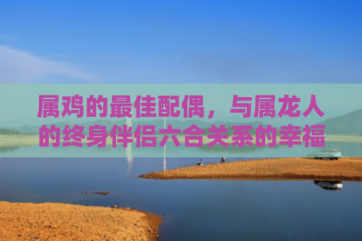 属鸡的最佳配偶，与属龙人的终身伴侣六合关系的幸福契合
