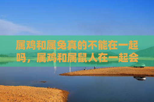 属鸡和属兔真的不能在一起吗，属鸡和属鼠人在一起会怎么样