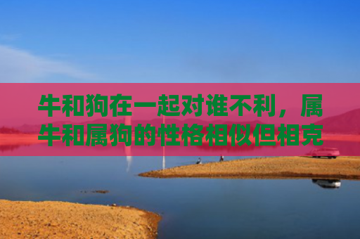 牛和狗在一起对谁不利，属牛和属狗的性格相似但相克