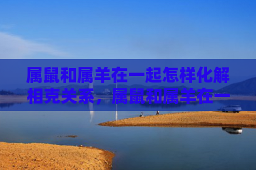 属鼠和属羊在一起怎样化解相克关系，属鼠和属羊在一起合适吗