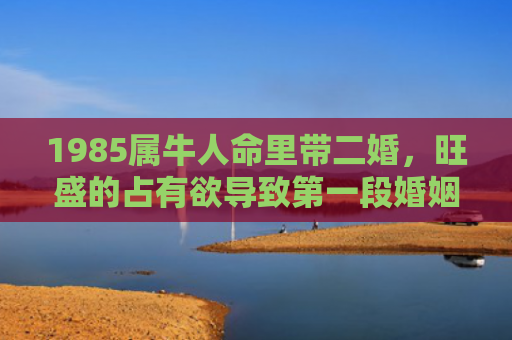 1985属牛人命里带二婚，旺盛的占有欲导致第一段婚姻的失败