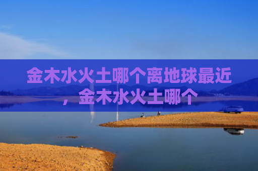 金木水火土哪个离地球最近，金木水火土哪个