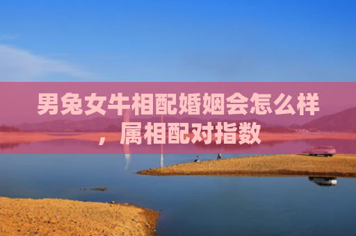 男兔女牛相配婚姻会怎么样，属相配对指数