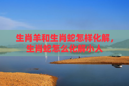 生肖羊和生肖蛇怎样化解，生肖蛇怎么化解小人