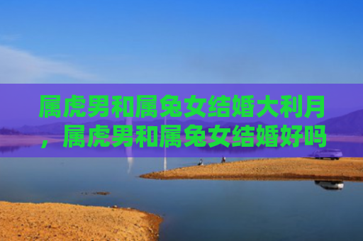 属虎男和属兔女结婚大利月，属虎男和属兔女结婚好吗