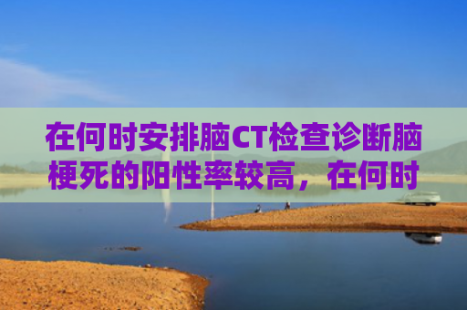 在何时安排脑CT检查诊断脑梗死的阳性率较高，在何时