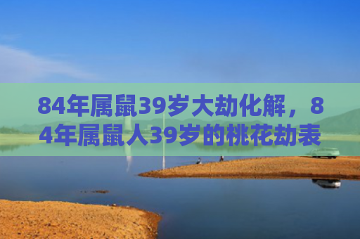 84年属鼠39岁大劫化解，84年属鼠人39岁的桃花劫表现与运势波动