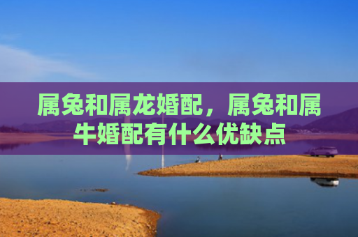 属兔和属龙婚配，属兔和属牛婚配有什么优缺点