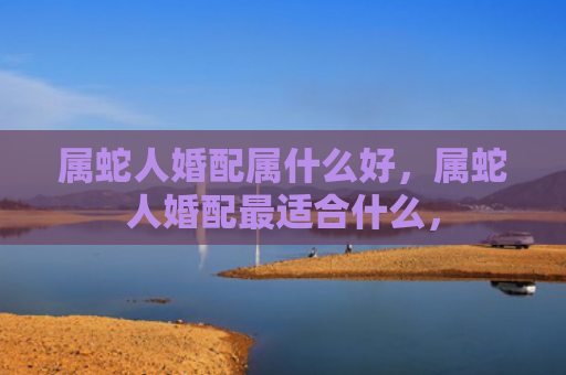 属蛇人婚配属什么好，属蛇人婚配最适合什么，