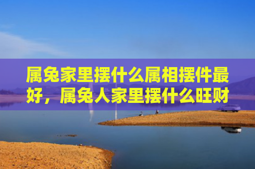 属兔家里摆什么属相摆件最好，属兔人家里摆什么旺财