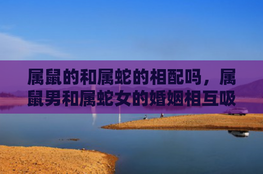 属鼠的和属蛇的相配吗，属鼠男和属蛇女的婚姻相互吸引与彼此依赖