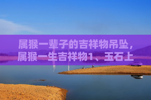 属猴一辈子的吉祥物吊坠，属猴一生吉祥物1、玉石上乘的佩戴选择