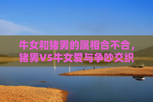 牛女和猪男的属相合不合，猪男VS牛女爱与争吵交织