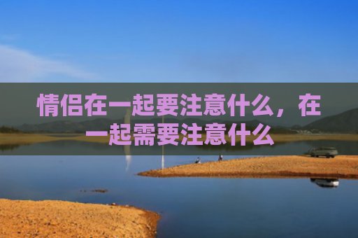 情侣在一起要注意什么，在一起需要注意什么