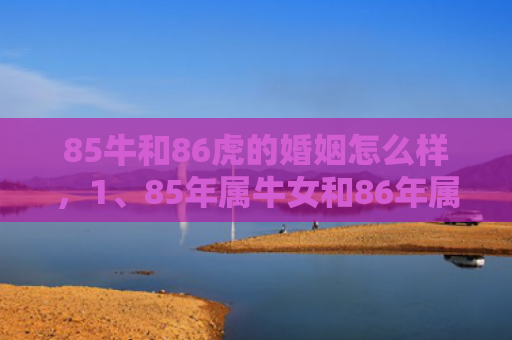 85牛和86虎的婚姻怎么样，1、85年属牛女和86年属虎男的配对小吉