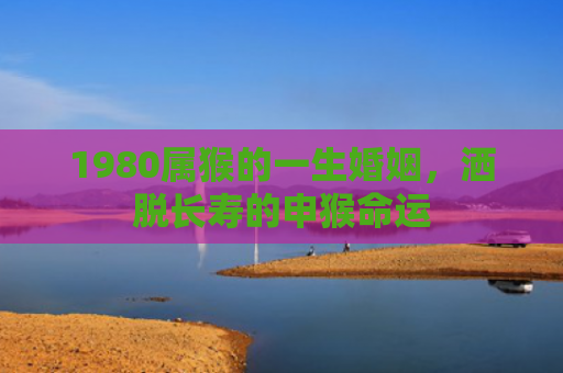 1980属猴的一生婚姻，洒脱长寿的申猴命运