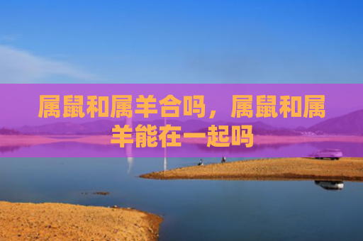属鼠和属羊合吗，属鼠和属羊能在一起吗